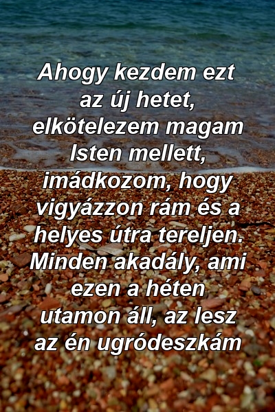 Ahogy kezdem ezt az új hetet, elkötelezem magam Isten mellett, imádkozom, hogy vigyázzon rám és a helyes útra tereljen. Minden akadály, ami ezen a héten utamon áll, az lesz az én ugródeszkám