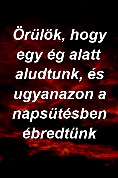 Örülök, hogy egy ég alatt aludtunk, és ugyanazon a napsütésben ébredtünk