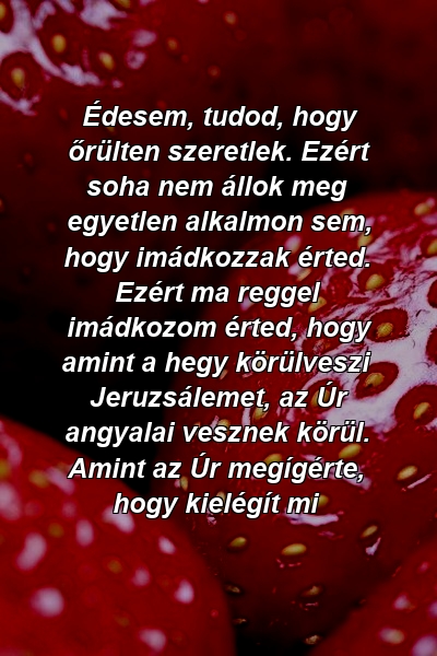 Édesem, tudod, hogy őrülten szeretlek. Ezért soha nem állok meg egyetlen alkalmon sem, hogy imádkozzak érted. Ezért ma reggel imádkozom érted, hogy amint a hegy körülveszi Jeruzsálemet, az Úr angyalai vesznek körül. Amint az Úr megígérte, hogy kielégít mi