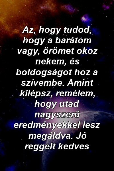 Az, hogy tudod, hogy a barátom vagy, örömet okoz nekem, és boldogságot hoz a szívembe. Amint kilépsz, remélem, hogy utad nagyszerű eredményekkel lesz megáldva. Jó reggelt kedves