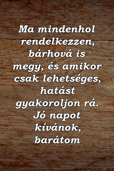 Ma mindenhol rendelkezzen, bárhová is megy, és amikor csak lehetséges, hatást gyakoroljon rá. Jó napot kívánok, barátom