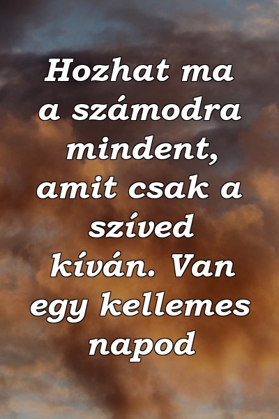 Hozhat ma a számodra mindent, amit csak a szíved kíván. Van egy kellemes napod