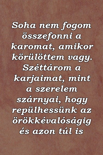 Soha nem fogom összefonni a karomat, amikor körülöttem vagy. Széttárom a karjaimat, mint a szerelem szárnyai, hogy repülhessünk az örökkévalóságig és azon túl is