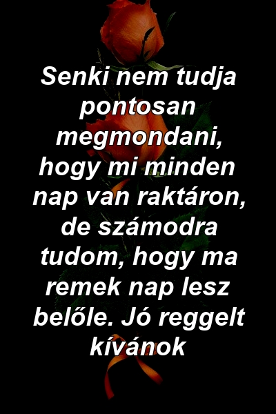 Senki nem tudja pontosan megmondani, hogy mi minden nap van raktáron, de számodra tudom, hogy ma remek nap lesz belőle. Jó reggelt kívánok