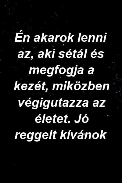 Én akarok lenni az, aki sétál és megfogja a kezét, miközben végigutazza az életet. Jó reggelt kívánok