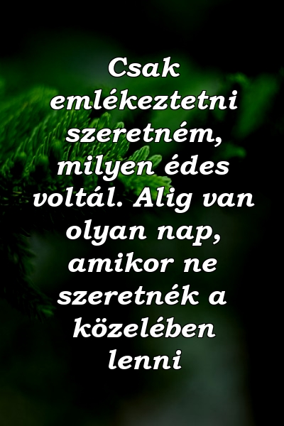 Csak emlékeztetni szeretném, milyen édes voltál. Alig van olyan nap, amikor ne szeretnék a közelében lenni