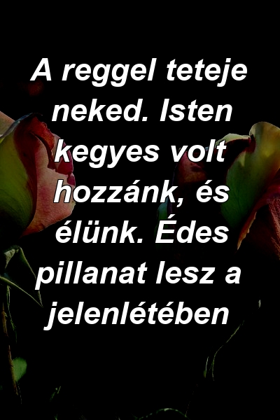 A reggel teteje neked. Isten kegyes volt hozzánk, és élünk. Édes pillanat lesz a jelenlétében