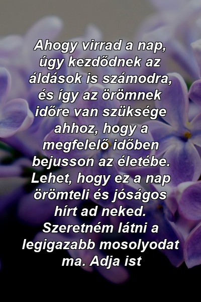 Ahogy virrad a nap, úgy kezdődnek az áldások is számodra, és így az örömnek időre van szüksége ahhoz, hogy a megfelelő időben bejusson az életébe. Lehet, hogy ez a nap örömteli és jóságos hírt ad neked. Szeretném látni a legigazabb mosolyodat ma. Adja ist