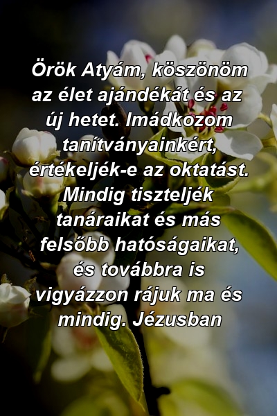 Örök Atyám, köszönöm az élet ajándékát és az új hetet. Imádkozom tanítványainkért, értékeljék-e az oktatást. Mindig tiszteljék tanáraikat és más felsőbb hatóságaikat, és továbbra is vigyázzon rájuk ma és mindig. Jézusban