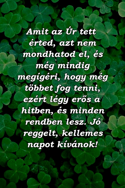 Amit az Úr tett érted, azt nem mondhatod el, és még mindig megígéri, hogy még többet fog tenni, ezért légy erős a hitben, és minden rendben lesz. Jó reggelt, kellemes napot kívánok!