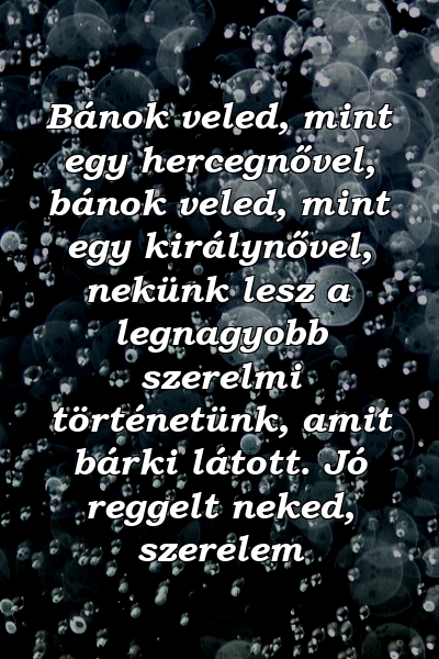 Bánok veled, mint egy hercegnővel, bánok veled, mint egy királynővel, nekünk lesz a legnagyobb szerelmi történetünk, amit bárki látott. Jó reggelt neked, szerelem