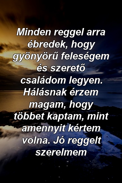 Minden reggel arra ébredek, hogy gyönyörű feleségem és szerető családom legyen. Hálásnak érzem magam, hogy többet kaptam, mint amennyit kértem volna. Jó reggelt szerelmem