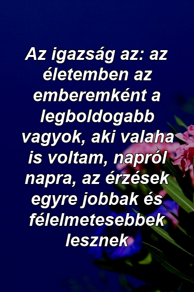 Az igazság az: az életemben az emberemként a legboldogabb vagyok, aki valaha is voltam, napról napra, az érzések egyre jobbak és félelmetesebbek lesznek