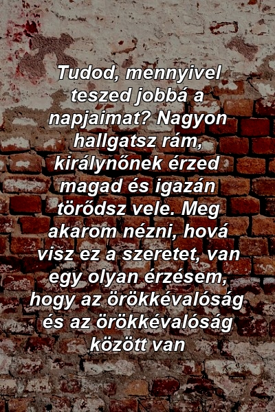 Tudod, mennyivel teszed jobbá a napjaimat? Nagyon hallgatsz rám, királynőnek érzed magad és igazán törődsz vele. Meg akarom nézni, hová visz ez a szeretet, van egy olyan érzésem, hogy az örökkévalóság és az örökkévalóság között van