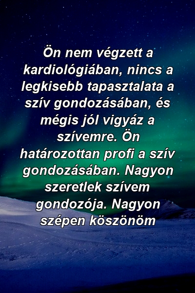 Ön nem végzett a kardiológiában, nincs a legkisebb tapasztalata a szív gondozásában, és mégis jól vigyáz a szívemre. Ön határozottan profi a szív gondozásában. Nagyon szeretlek szívem gondozója. Nagyon szépen köszönöm