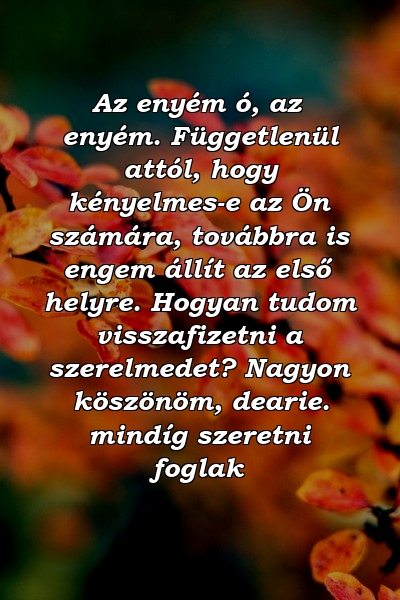 Az enyém ó, az enyém. Függetlenül attól, hogy kényelmes-e az Ön számára, továbbra is engem állít az első helyre. Hogyan tudom visszafizetni a szerelmedet? Nagyon köszönöm, dearie. mindíg szeretni foglak