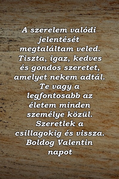 A szerelem valódi jelentését megtaláltam veled. Tiszta, igaz, kedves és gondos szeretet, amelyet nekem adtál. Te vagy a legfontosabb az életem minden személye közül. Szeretlek a csillagokig és vissza. Boldog Valentin napot