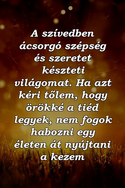 A szívedben ácsorgó szépség és szeretet készteti világomat. Ha azt kéri tőlem, hogy örökké a tiéd legyek, nem fogok habozni egy életen át nyújtani a kezem