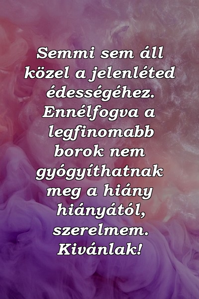 Semmi sem áll közel a jelenléted édességéhez. Ennélfogva a legfinomabb borok nem gyógyíthatnak meg a hiány hiányától, szerelmem. Kivánlak!