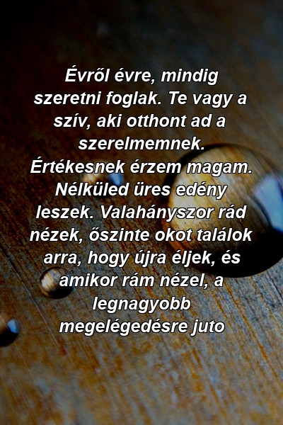 Évről évre, mindig szeretni foglak. Te vagy a szív, aki otthont ad a szerelmemnek. Értékesnek érzem magam. Nélküled üres edény leszek. Valahányszor rád nézek, őszinte okot találok arra, hogy újra éljek, és amikor rám nézel, a legnagyobb megelégedésre juto