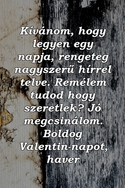 Kívánom, hogy legyen egy napja, rengeteg nagyszerű hírrel telve. Remélem tudod hogy szeretlek? Jó megcsinálom. Boldog Valentin-napot, haver