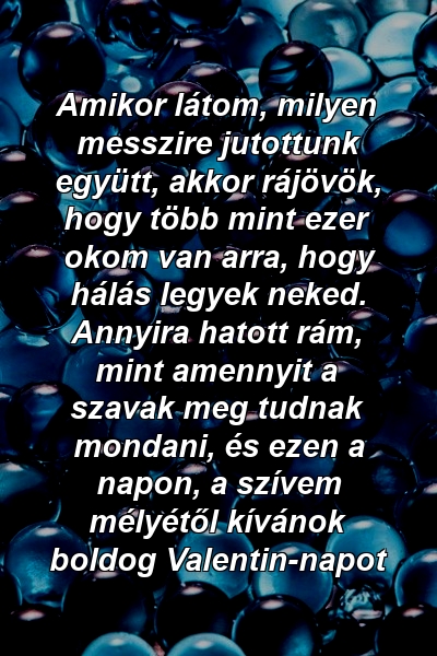 Amikor látom, milyen messzire jutottunk együtt, akkor rájövök, hogy több mint ezer okom van arra, hogy hálás legyek neked. Annyira hatott rám, mint amennyit a szavak meg tudnak mondani, és ezen a napon, a szívem mélyétől kívánok boldog Valentin-napot