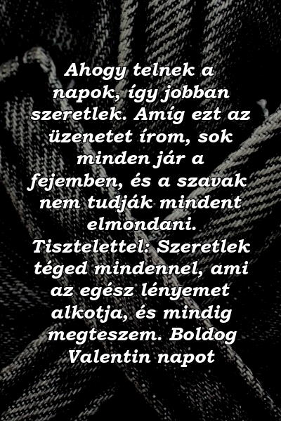 Ahogy telnek a napok, így jobban szeretlek. Amíg ezt az üzenetet írom, sok minden jár a fejemben, és a szavak nem tudják mindent elmondani. Tisztelettel: Szeretlek téged mindennel, ami az egész lényemet alkotja, és mindig megteszem. Boldog Valentin napot