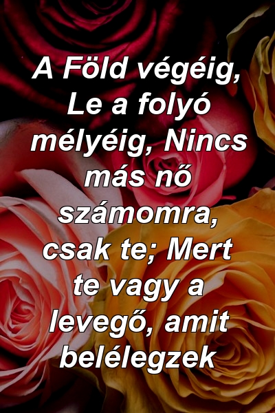 A Föld végéig, Le a folyó mélyéig, Nincs más nő számomra, csak te; Mert te vagy a levegő, amit belélegzek