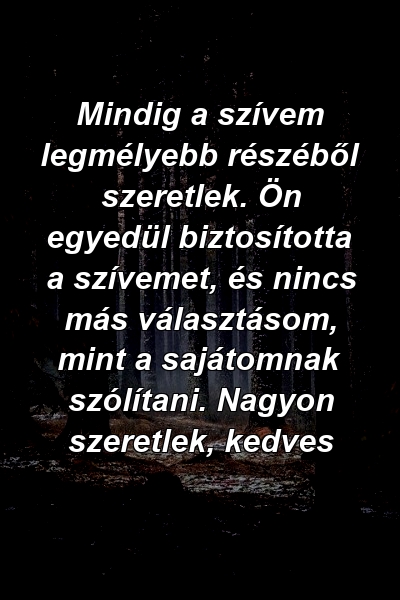 Mindig a szívem legmélyebb részéből szeretlek. Ön egyedül biztosította a szívemet, és nincs más választásom, mint a sajátomnak szólítani. Nagyon szeretlek, kedves