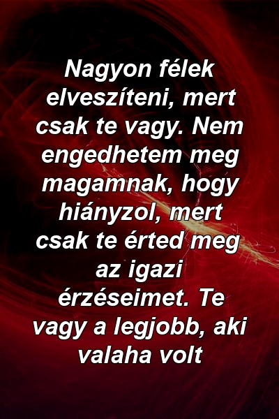 Nagyon félek elveszíteni, mert csak te vagy. Nem engedhetem meg magamnak, hogy hiányzol, mert csak te érted meg az igazi érzéseimet. Te vagy a legjobb, aki valaha volt