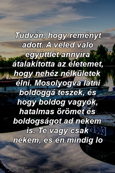 Tudván, hogy reményt adott. A veled való együttlét annyira átalakította az életemet, hogy nehéz nélkületek élni. Mosolyogva látni boldoggá teszek, és hogy boldog vagyok, hatalmas örömet és boldogságot ad nekem is. Te vagy csak nekem, és én mindig lo