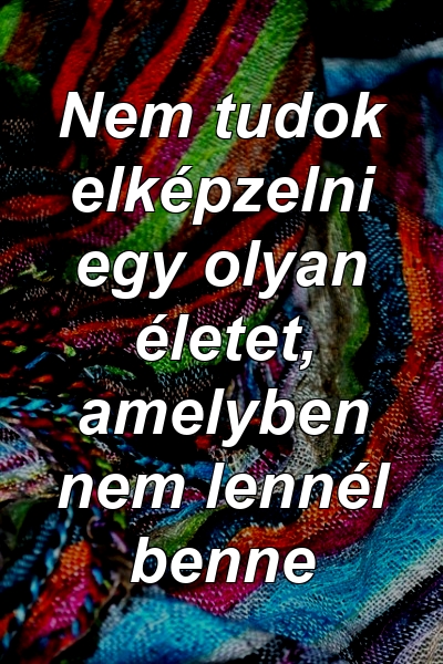 Nem tudok elképzelni egy olyan életet, amelyben nem lennél benne