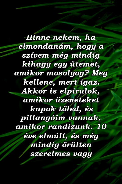 Hinne nekem, ha elmondanám, hogy a szívem még mindig kihagy egy ütemet, amikor mosolyog? Meg kellene, mert igaz. Akkor is elpirulok, amikor üzeneteket kapok tőled, és pillangóim vannak, amikor randizunk. 10 éve elmúlt, és még mindig őrülten szerelmes vagy