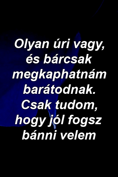 Olyan úri vagy, és bárcsak megkaphatnám barátodnak. Csak tudom, hogy jól fogsz bánni velem