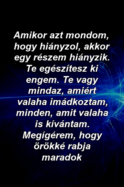 Amikor azt mondom, hogy hiányzol, akkor egy részem hiányzik. Te egészítesz ki engem. Te vagy mindaz, amiért valaha imádkoztam, minden, amit valaha is kívántam. Megígérem, hogy örökké rabja maradok