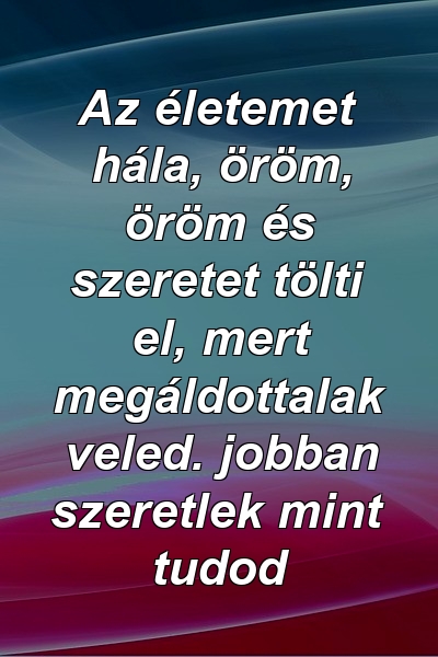 Az életemet hála, öröm, öröm és szeretet tölti el, mert megáldottalak veled. jobban szeretlek mint tudod