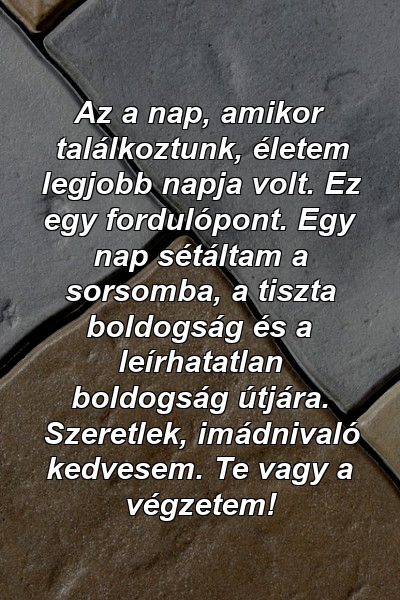 Az a nap, amikor találkoztunk, életem legjobb napja volt. Ez egy fordulópont. Egy nap sétáltam a sorsomba, a tiszta boldogság és a leírhatatlan boldogság útjára. Szeretlek, imádnivaló kedvesem. Te vagy a végzetem!