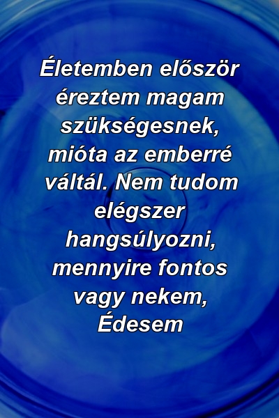 Életemben először éreztem magam szükségesnek, mióta az emberré váltál. Nem tudom elégszer hangsúlyozni, mennyire fontos vagy nekem, Édesem