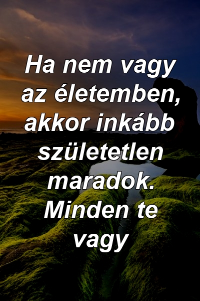 Ha nem vagy az életemben, akkor inkább születetlen maradok. Minden te vagy