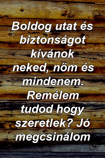 Boldog utat és biztonságot kívánok neked, nőm és mindenem. Remélem tudod hogy szeretlek? Jó megcsinálom