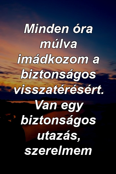 Minden óra múlva imádkozom a biztonságos visszatérésért. Van egy biztonságos utazás, szerelmem