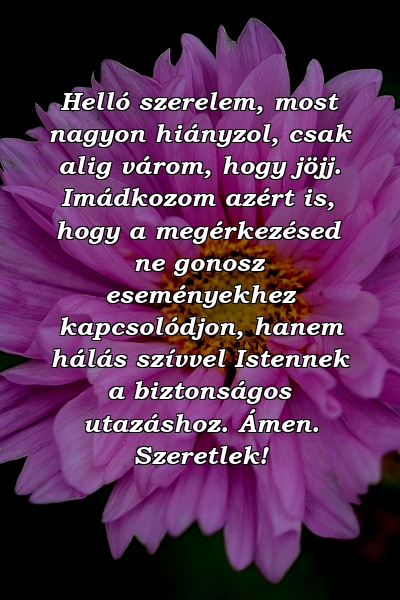 Helló szerelem, most nagyon hiányzol, csak alig várom, hogy jöjj. Imádkozom azért is, hogy a megérkezésed ne gonosz eseményekhez kapcsolódjon, hanem hálás szívvel Istennek a biztonságos utazáshoz. Ámen. Szeretlek!