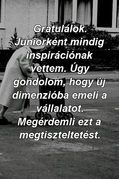 Gratulálok. Juniorként mindig inspirációnak vettem. Úgy gondolom, hogy új dimenzióba emeli a vállalatot. Megérdemli ezt a megtiszteltetést.