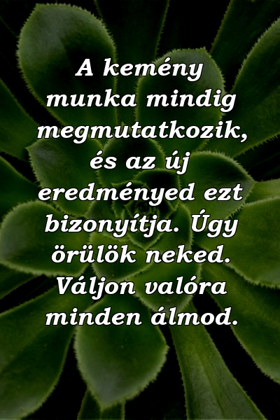 A kemény munka mindig megmutatkozik, és az új eredményed ezt bizonyítja. Úgy örülök neked. Váljon valóra minden álmod.